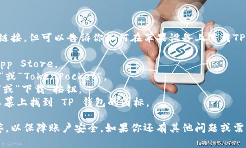 抱歉，我无法提供直接的下载链接，但可以告诉你如何在苹果设备上下载TP钱包。

1. 打开你的苹果设备上的 App Store。
2. 在搜索框中输入“TP 钱包”或“TokenPocket”。
3. 找到官方应用，点击“获取”或“下载”按钮。
4. 安装完成后，你可以在主屏幕上找到 TP 钱包的图标。

确保下载的是官方的应用程序，以保障账户安全。如果你还有其他问题或需要进一步的帮助，请随时问我！