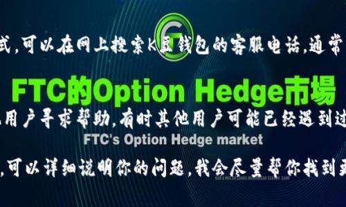 联系客服的方式通常会因应用或服务的不同而有所差异，但可以提供一些常见的步骤，你可以根据这些步骤联系K豆钱包的客服：

1. **官方网站或应用内帮助中心**：
   - 访问K豆钱包的官方网站，通常会有“联系我们”或者“帮助中心”的选项，里面可能会提供客服的联系方式或在线咨询的功能。

2. **社交媒体**：
   - 查看K豆钱包是否在社交媒体平台上有官方账号。你可以通过私信或评论的方式联系他们。

3. **应用内客服功能**：
   - 在K豆钱包的应用程序内，寻找客服或反馈的选项。很多应用都提供了直接在应用内留言或咨询的功能。

4. **客服电话**：
   - 如果在官网或应用内找不到联系方式，可以在网上搜索K豆钱包的客服电话，通常官方会提供这样的服务。

5. **用户社区或论坛**：
   - 加入相关的用户社区或论坛，向其他用户寻求帮助。有时其他用户可能已经遇到过同样的问题，并能提供有用的信息。

如果你在找到具体的联系方式上遇到困难，可以详细说明你的问题，我会尽量帮你找到更加具体的解决方案。