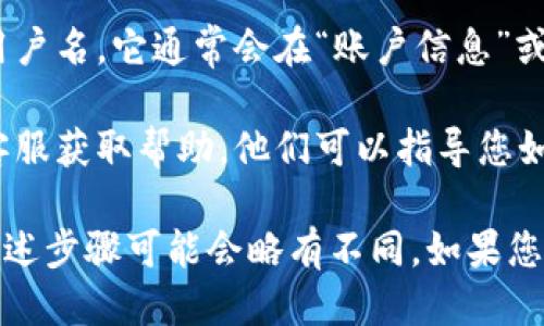 要查看TP钱包的用户名，您可以按照以下步骤进行操作：

1. **打开TP钱包应用**：首先，确保您已经安装并打开TP钱包应用。

2. **登录账户**：如果您尚未登录，请输入您的密码以登录您的账户。

3. **访问设置或个人信息**：在主界面，通常会有一个设置或个人信息的选项。这个选项可能以齿轮图标（表示设置）或者个人头像的形式出现。

4. **查看用户名**：在个人信息或设置界面中，您应该能够看到您的用户名，它通常会在“账户信息”或“个人资料”部分中显示。

5. **联系客服（如需要）**：如果您仍然找不到用户名，可以尝试联系客服获取帮助，他们可以指导您如何找到相关信息。

请注意，TP钱包的界面和功能可能会随着版本更新而有所变化，因此上述步骤可能会略有不同。如果您在使用中遇到任何困难，可以参考TP钱包的官方帮助文档或社区论坛。