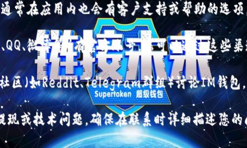 要找到IM钱包的客户支持或联系信息，您可以采取以下步骤：

1. **访问官方网站**：首先访问IM钱包的官方网站，通常网站上会有“联系我们”或“支持”部分，可以找到相关的联系方式。

2. **查看应用内支持**：如果您已下载IM钱包应用，通常在应用内也会有客户支持或帮助的选项。

3. **社交媒体**：IM钱包可能在社交媒体上（如微信、QQ、微博等）有官方账号，您可以通过这些渠道联系他们。

4. **社区和论坛**：很多时刻，用户会在交流论坛或社区（如Reddit、Telegram群组）讨论IM钱包，您可以在那里寻求帮助或找到相关的客户支持信息。

如果您具体在寻找某一方面的客户服务，比如充值、提现或技术问题，确保在联系时详细描述您的问题，这样能提高获取有效帮助的几率。