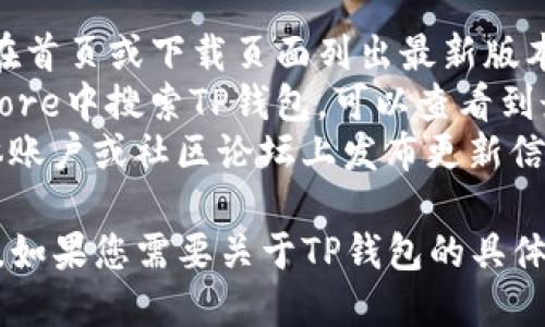 截至2023年10月，TP钱包的最新版本信息可能会有所变化。我无法提供实时的版本更新，但您可以通过以下方式获取TP钱包的最新版本信息：

1. **访问官方网站**：前往TP钱包的官方主页，通常会在首页或下载页面列出最新版本信息。
2. **应用商店**：在Google Play商店或Apple App Store中搜索TP钱包，可以查看到最新的版本号和更新内容。
3. **社交媒体和社区论坛**：TP钱包可能在其社交媒体账户或社区论坛上发布更新信息。

建议您定期检查这些来源，以获取最准确和最新的信息。如果您需要关于TP钱包的具体功能或使用指南，可以告诉我！